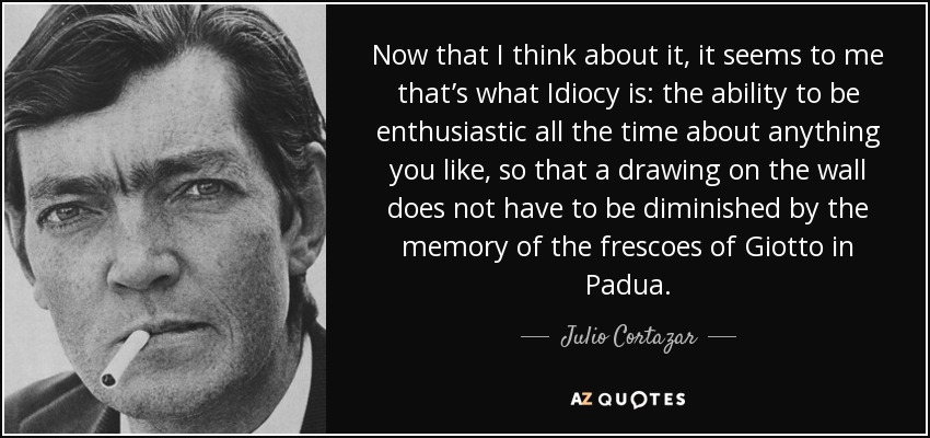 Now that I think about it, it seems to me that’s what Idiocy is: the ability to be enthusiastic all the time about anything you like, so that a drawing on the wall does not have to be diminished by the memory of the frescoes of Giotto in Padua. - Julio Cortazar