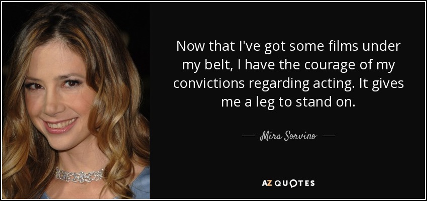 Now that I've got some films under my belt, I have the courage of my convictions regarding acting. It gives me a leg to stand on. - Mira Sorvino