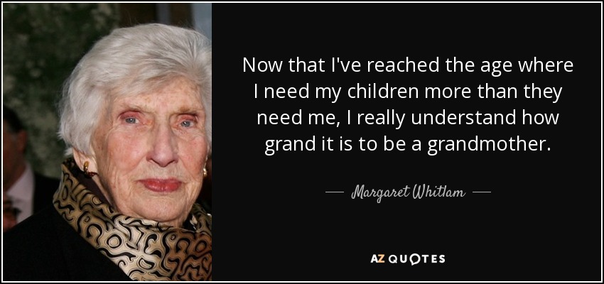 Now that I've reached the age where I need my children more than they need me, I really understand how grand it is to be a grandmother. - Margaret Whitlam