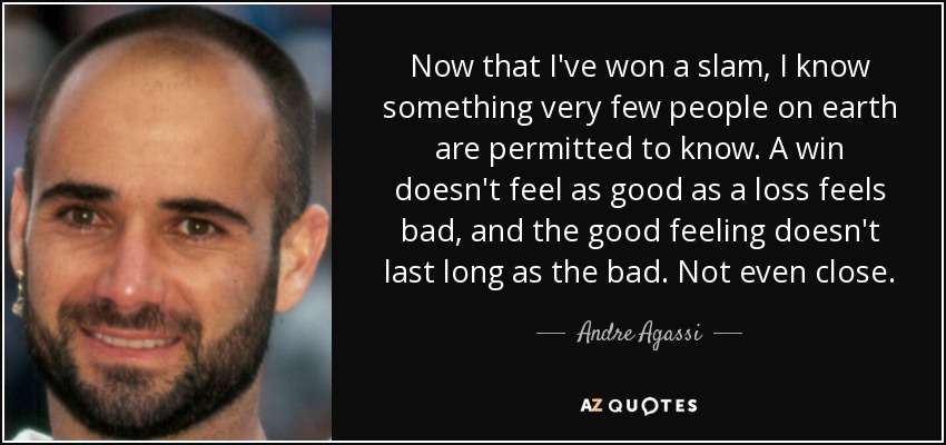 Now that I've won a slam, I know something very few people on earth are permitted to know. A win doesn't feel as good as a loss feels bad, and the good feeling doesn't last long as the bad. Not even close. - Andre Agassi