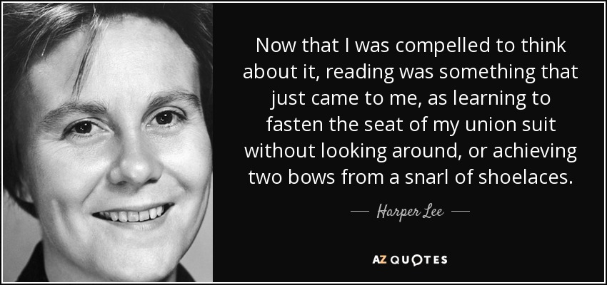 Now that I was compelled to think about it, reading was something that just came to me, as learning to fasten the seat of my union suit without looking around, or achieving two bows from a snarl of shoelaces. - Harper Lee