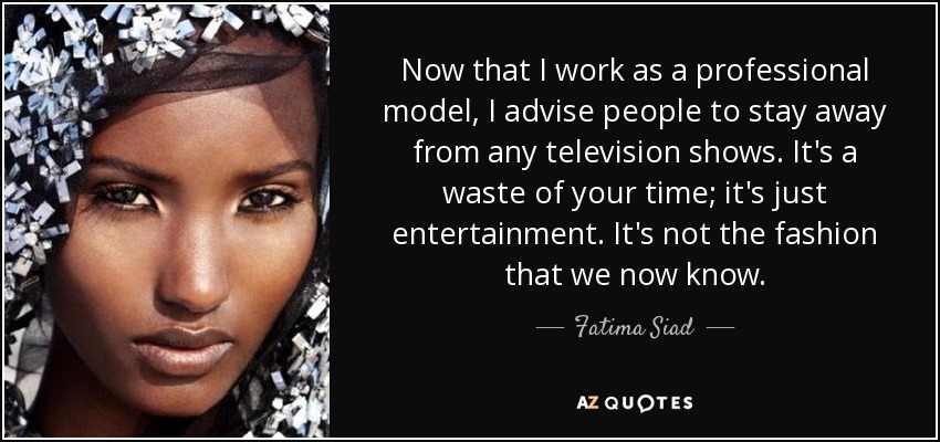 Now that I work as a professional model, I advise people to stay away from any television shows. It's a waste of your time; it's just entertainment. It's not the fashion that we now know. - Fatima Siad