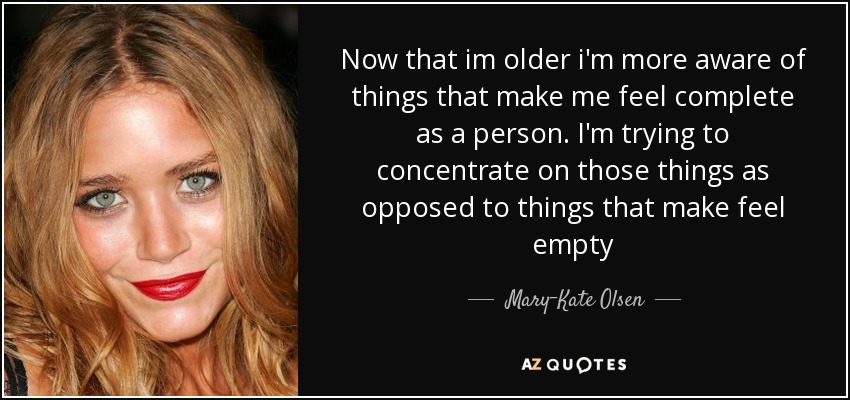 Now that im older i'm more aware of things that make me feel complete as a person. I'm trying to concentrate on those things as opposed to things that make feel empty - Mary-Kate Olsen