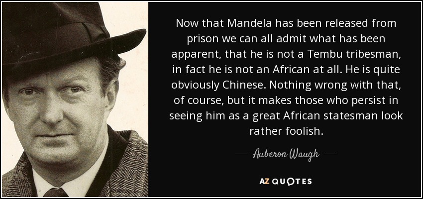 Now that Mandela has been released from prison we can all admit what has been apparent, that he is not a Tembu tribesman, in fact he is not an African at all. He is quite obviously Chinese. Nothing wrong with that, of course, but it makes those who persist in seeing him as a great African statesman look rather foolish. - Auberon Waugh