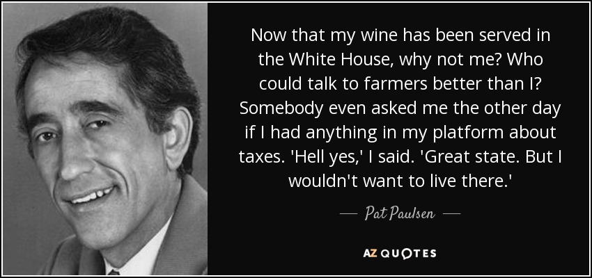 Now that my wine has been served in the White House, why not me? Who could talk to farmers better than I? Somebody even asked me the other day if I had anything in my platform about taxes. 'Hell yes,' I said. 'Great state. But I wouldn't want to live there.' - Pat Paulsen