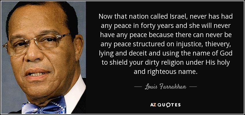 Now that nation called Israel, never has had any peace in forty years and she will never have any peace because there can never be any peace structured on injustice, thievery, lying and deceit and using the name of God to shield your dirty religion under His holy and righteous name. - Louis Farrakhan