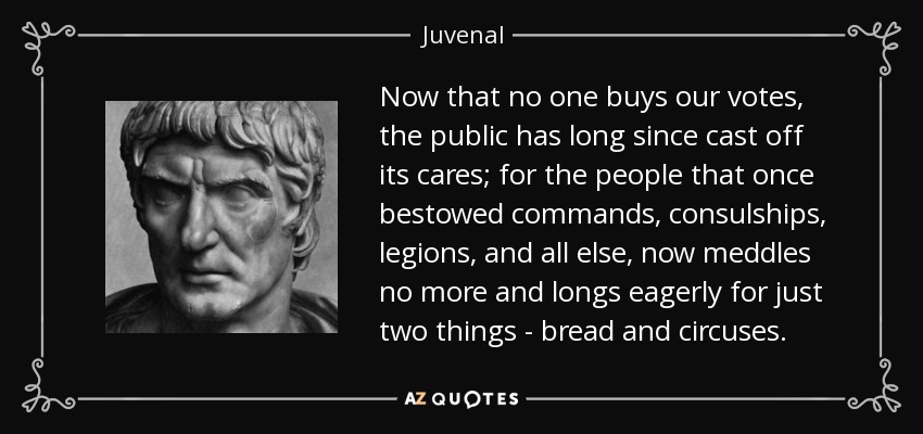 Now that no one buys our votes, the public has long since cast off its cares; for the people that once bestowed commands, consulships, legions, and all else, now meddles no more and longs eagerly for just two things - bread and circuses. - Juvenal