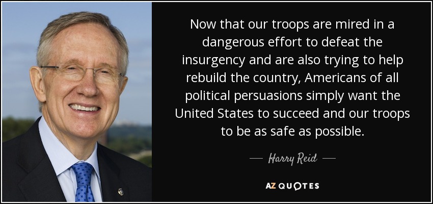 Now that our troops are mired in a dangerous effort to defeat the insurgency and are also trying to help rebuild the country, Americans of all political persuasions simply want the United States to succeed and our troops to be as safe as possible. - Harry Reid