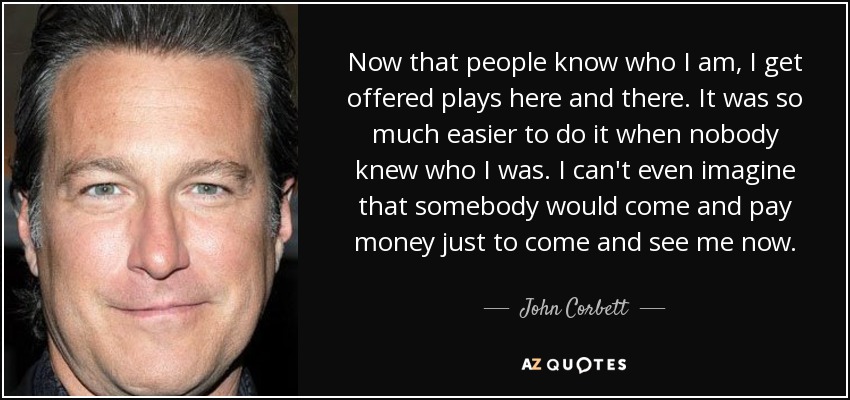 Now that people know who I am, I get offered plays here and there. It was so much easier to do it when nobody knew who I was. I can't even imagine that somebody would come and pay money just to come and see me now. - John Corbett