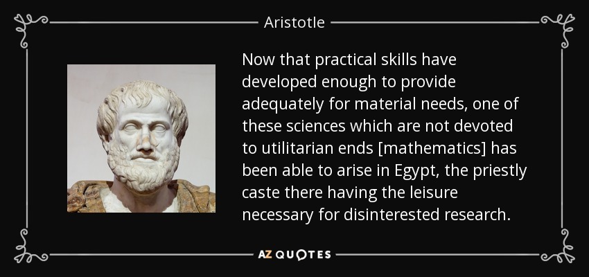 Now that practical skills have developed enough to provide adequately for material needs, one of these sciences which are not devoted to utilitarian ends [mathematics] has been able to arise in Egypt, the priestly caste there having the leisure necessary for disinterested research. - Aristotle