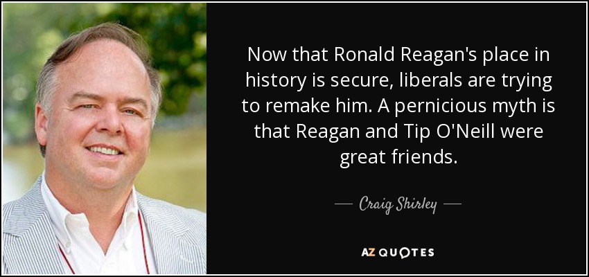 Now that Ronald Reagan's place in history is secure, liberals are trying to remake him. A pernicious myth is that Reagan and Tip O'Neill were great friends. - Craig Shirley