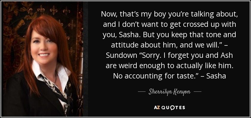Now, that’s my boy you’re talking about, and I don’t want to get crossed up with you, Sasha. But you keep that tone and attitude about him, and we will.” – Sundown “Sorry. I forget you and Ash are weird enough to actually like him. No accounting for taste.” – Sasha - Sherrilyn Kenyon