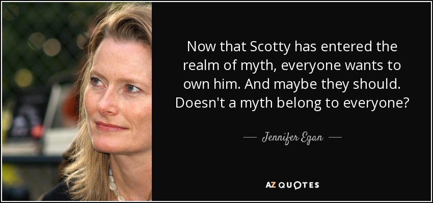 Now that Scotty has entered the realm of myth, everyone wants to own him. And maybe they should. Doesn't a myth belong to everyone? - Jennifer Egan