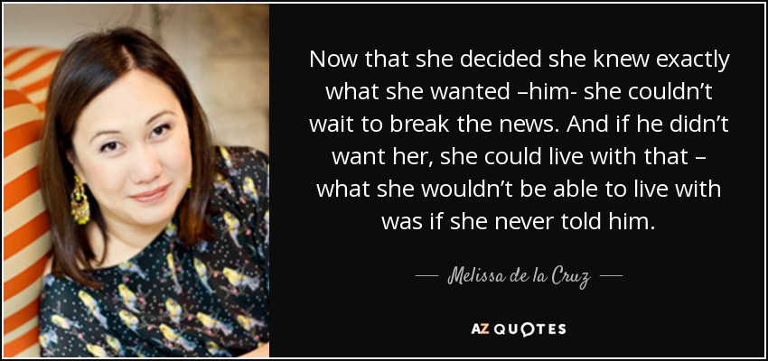 Now that she decided she knew exactly what she wanted –him- she couldn’t wait to break the news. And if he didn’t want her, she could live with that – what she wouldn’t be able to live with was if she never told him. - Melissa de la Cruz