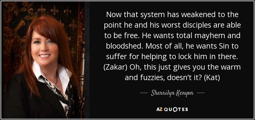 Now that system has weakened to the point he and his worst disciples are able to be free. He wants total mayhem and bloodshed. Most of all, he wants Sin to suffer for helping to lock him in there. (Zakar) Oh, this just gives you the warm and fuzzies, doesn’t it? (Kat) - Sherrilyn Kenyon