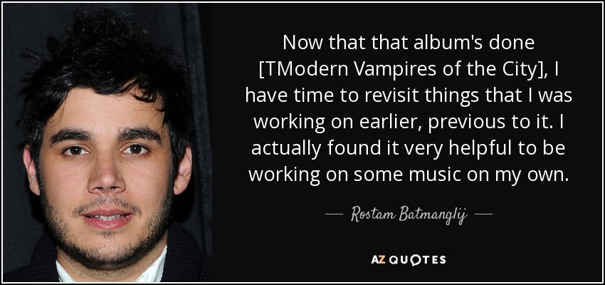 Now that that album's done [TModern Vampires of the City], I have time to revisit things that I was working on earlier, previous to it. I actually found it very helpful to be working on some music on my own. - Rostam Batmanglij