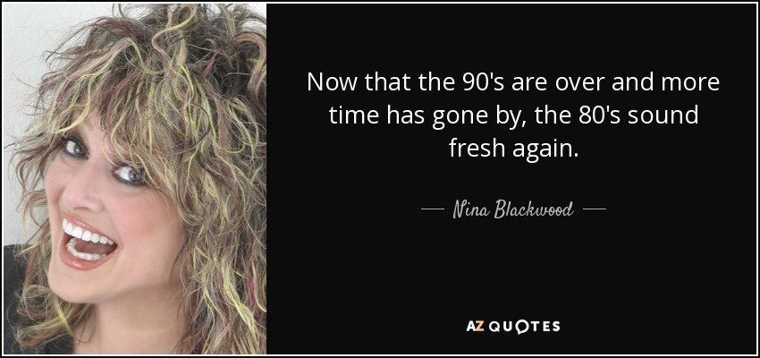 Now that the 90's are over and more time has gone by, the 80's sound fresh again. - Nina Blackwood