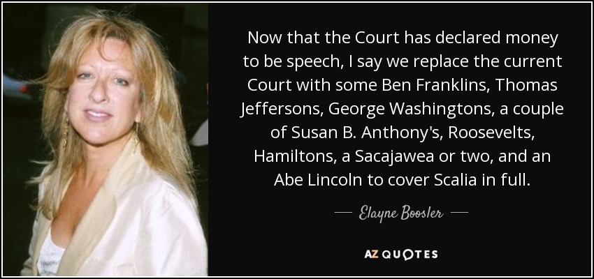 Now that the Court has declared money to be speech, I say we replace the current Court with some Ben Franklins, Thomas Jeffersons, George Washingtons, a couple of Susan B. Anthony's, Roosevelts, Hamiltons, a Sacajawea or two, and an Abe Lincoln to cover Scalia in full. - Elayne Boosler