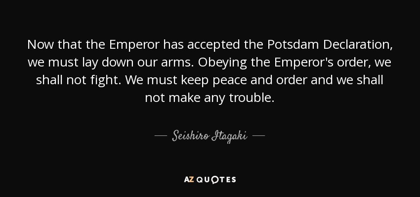 Now that the Emperor has accepted the Potsdam Declaration, we must lay down our arms. Obeying the Emperor's order, we shall not fight. We must keep peace and order and we shall not make any trouble. - Seishiro Itagaki