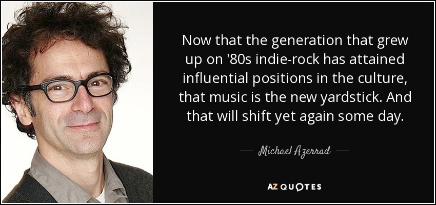 Now that the generation that grew up on '80s indie-rock has attained influential positions in the culture, that music is the new yardstick. And that will shift yet again some day. - Michael Azerrad