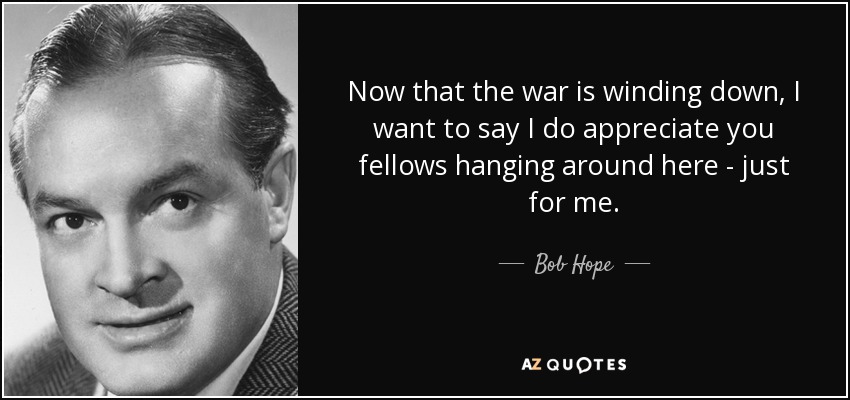 Now that the war is winding down, I want to say I do appreciate you fellows hanging around here - just for me. - Bob Hope