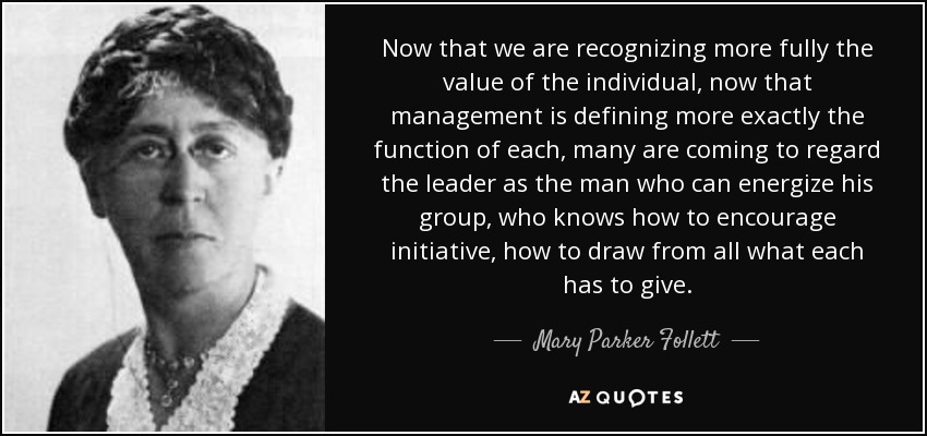 Now that we are recognizing more fully the value of the individual, now that management is defining more exactly the function of each, many are coming to regard the leader as the man who can energize his group, who knows how to encourage initiative, how to draw from all what each has to give. - Mary Parker Follett