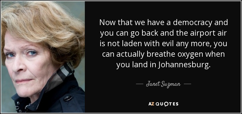 Now that we have a democracy and you can go back and the airport air is not laden with evil any more, you can actually breathe oxygen when you land in Johannesburg. - Janet Suzman