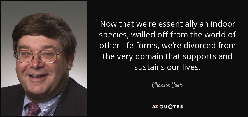 Now that we're essentially an indoor species, walled off from the world of other life forms, we're divorced from the very domain that supports and sustains our lives. - Charlie Cook