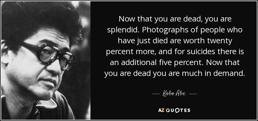 Now that you are dead, you are splendid. Photographs of people who have just died are worth twenty percent more, and for suicides there is an additional five percent. Now that you are dead you are much in demand. - Kobo Abe