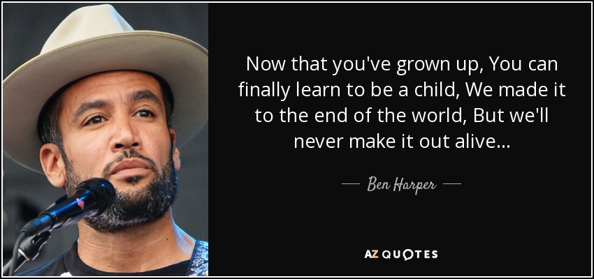 Now that you've grown up, You can finally learn to be a child, We made it to the end of the world, But we'll never make it out alive... - Ben Harper