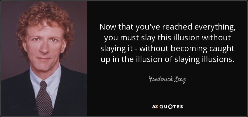 Now that you've reached everything, you must slay this illusion without slaying it - without becoming caught up in the illusion of slaying illusions. - Frederick Lenz