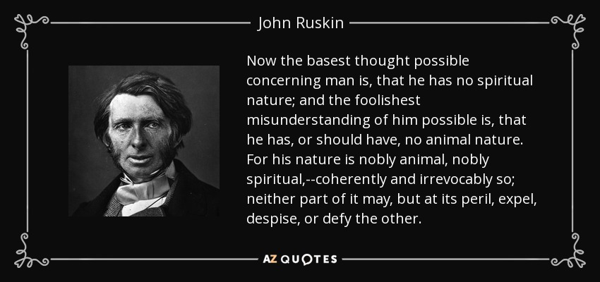Now the basest thought possible concerning man is, that he has no spiritual nature; and the foolishest misunderstanding of him possible is, that he has, or should have, no animal nature. For his nature is nobly animal, nobly spiritual,--coherently and irrevocably so; neither part of it may, but at its peril, expel, despise, or defy the other. - John Ruskin