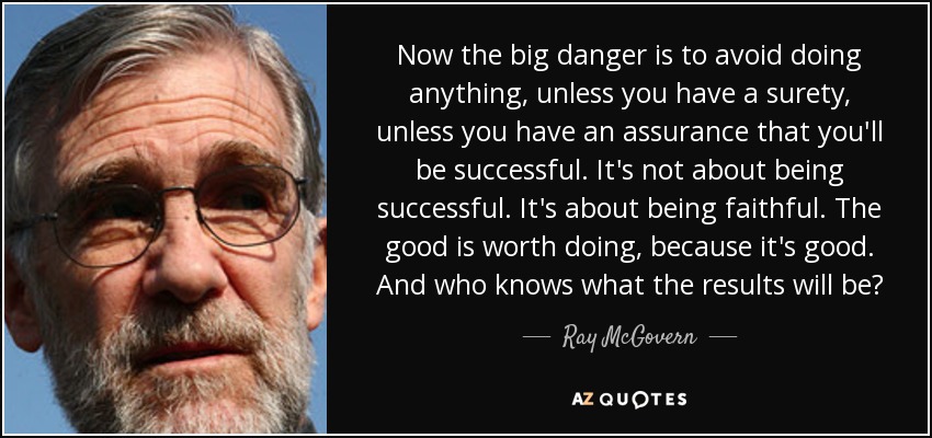Now the big danger is to avoid doing anything, unless you have a surety, unless you have an assurance that you'll be successful. It's not about being successful. It's about being faithful. The good is worth doing, because it's good. And who knows what the results will be? - Ray McGovern