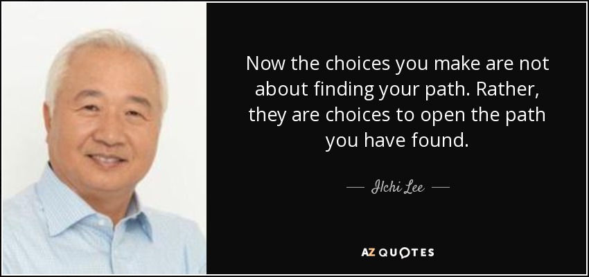 Now the choices you make are not about finding your path. Rather, they are choices to open the path you have found. - Ilchi Lee