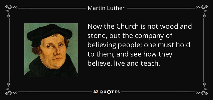Now the Church is not wood and stone, but the company of believing people; one must hold to them, and see how they believe, live and teach. - Martin Luther