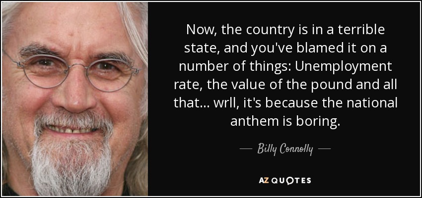 Now, the country is in a terrible state, and you've blamed it on a number of things: Unemployment rate, the value of the pound and all that... wrll, it's because the national anthem is boring. - Billy Connolly