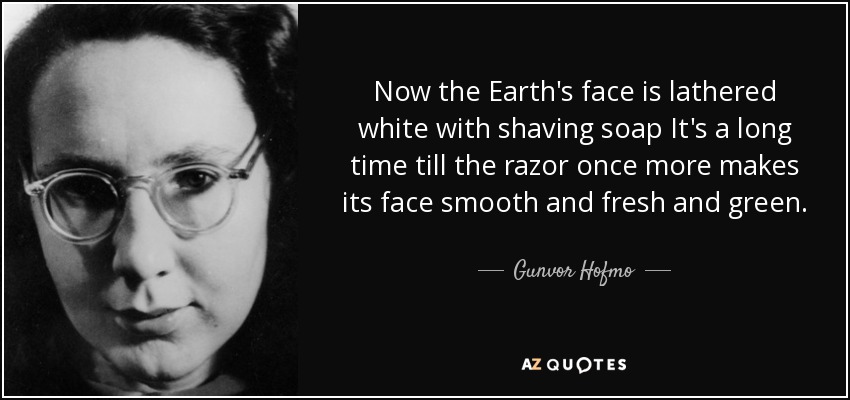 Now the Earth's face is lathered white with shaving soap It's a long time till the razor once more makes its face smooth and fresh and green. - Gunvor Hofmo