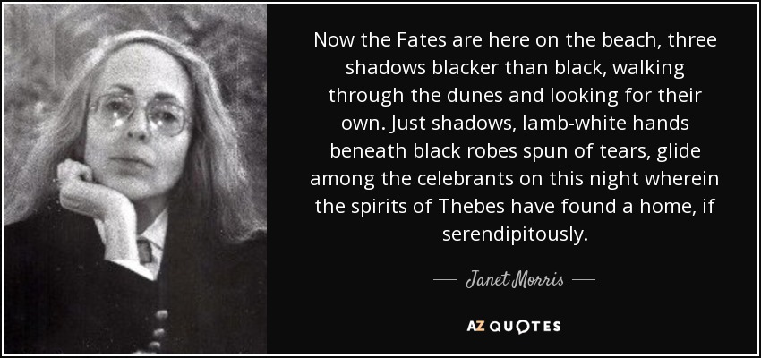 Now the Fates are here on the beach, three shadows blacker than black, walking through the dunes and looking for their own. Just shadows, lamb-white hands beneath black robes spun of tears, glide among the celebrants on this night wherein the spirits of Thebes have found a home, if serendipitously. - Janet Morris