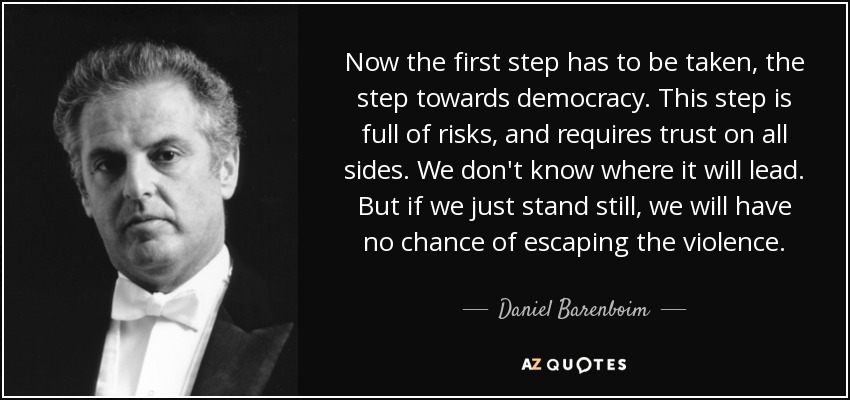 Now the first step has to be taken, the step towards democracy. This step is full of risks, and requires trust on all sides. We don't know where it will lead. But if we just stand still, we will have no chance of escaping the violence. - Daniel Barenboim