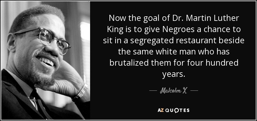 Now the goal of Dr. Martin Luther King is to give Negroes a chance to sit in a segregated restaurant beside the same white man who has brutalized them for four hundred years. - Malcolm X