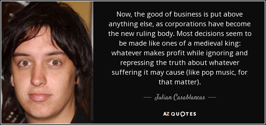 Now, the good of business is put above anything else, as corporations have become the new ruling body. Most decisions seem to be made like ones of a medieval king: whatever makes profit while ignoring and repressing the truth about whatever suffering it may cause (like pop music, for that matter). - Julian Casablancas