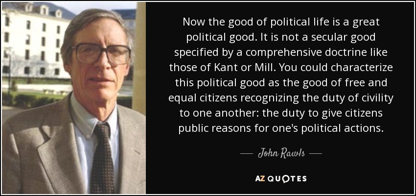 Now the good of political life is a great political good. It is not a secular good specified by a comprehensive doctrine like those of Kant or Mill. You could characterize this political good as the good of free and equal citizens recognizing the duty of civility to one another: the duty to give citizens public reasons for one's political actions. - John Rawls