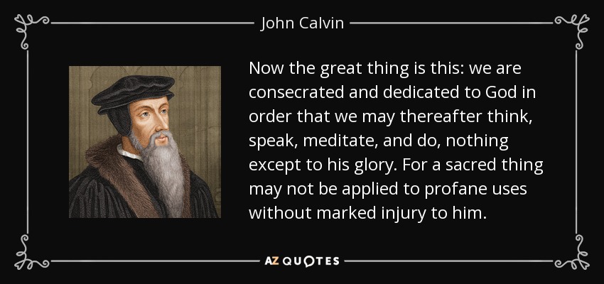 Now the great thing is this: we are consecrated and dedicated to God in order that we may thereafter think, speak, meditate, and do, nothing except to his glory. For a sacred thing may not be applied to profane uses without marked injury to him. - John Calvin