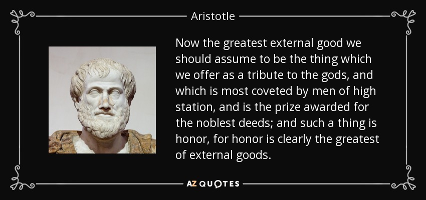Now the greatest external good we should assume to be the thing which we offer as a tribute to the gods, and which is most coveted by men of high station, and is the prize awarded for the noblest deeds; and such a thing is honor, for honor is clearly the greatest of external goods. - Aristotle