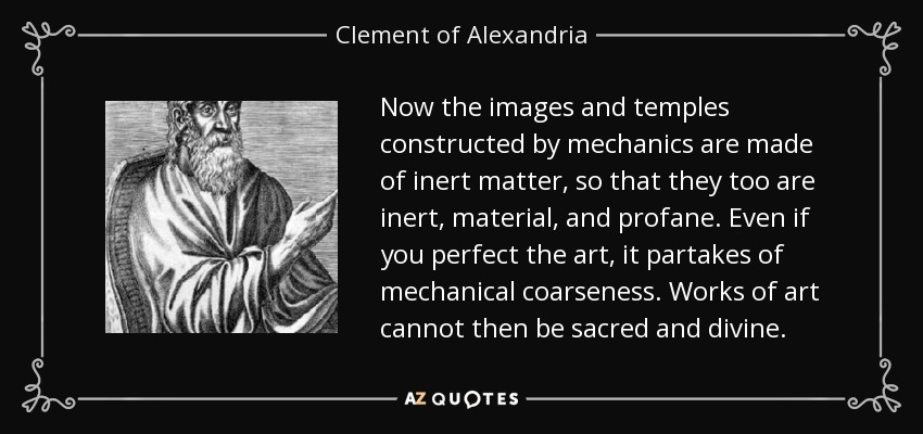 Now the images and temples constructed by mechanics are made of inert matter, so that they too are inert, material, and profane. Even if you perfect the art, it partakes of mechanical coarseness. Works of art cannot then be sacred and divine. - Clement of Alexandria