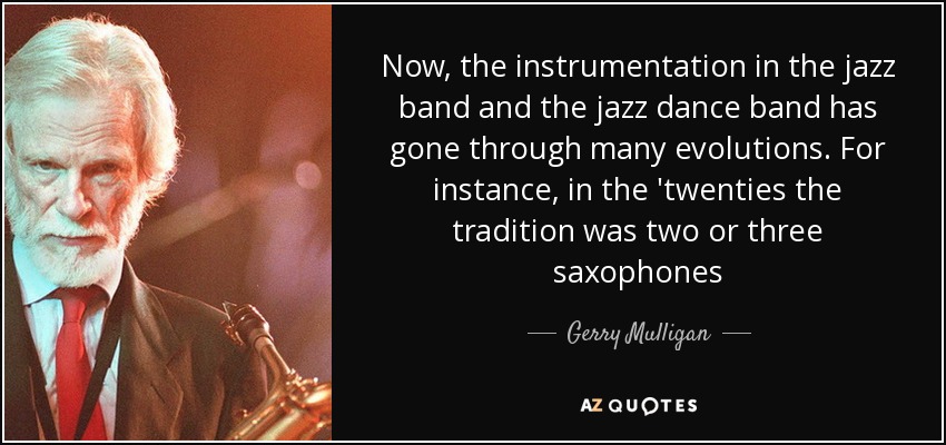 Now, the instrumentation in the jazz band and the jazz dance band has gone through many evolutions. For instance, in the 'twenties the tradition was two or three saxophones - Gerry Mulligan