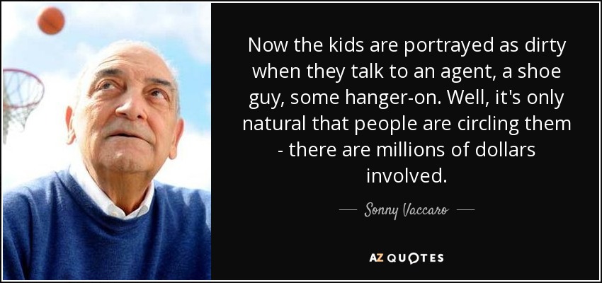 Now the kids are portrayed as dirty when they talk to an agent, a shoe guy, some hanger-on. Well, it's only natural that people are circling them - there are millions of dollars involved. - Sonny Vaccaro
