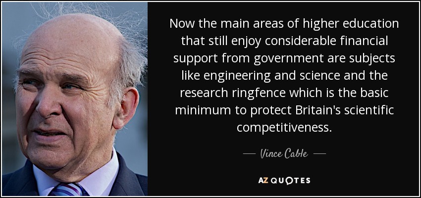 Now the main areas of higher education that still enjoy considerable financial support from government are subjects like engineering and science and the research ringfence which is the basic minimum to protect Britain's scientific competitiveness. - Vince Cable