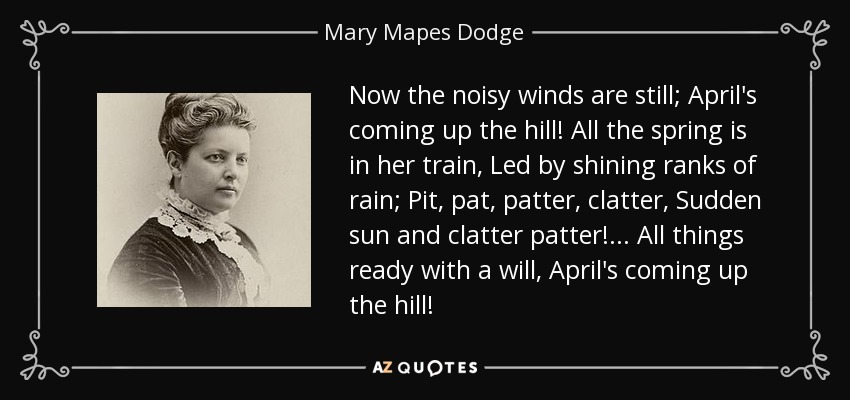 Now the noisy winds are still; April's coming up the hill! All the spring is in her train, Led by shining ranks of rain; Pit, pat, patter, clatter, Sudden sun and clatter patter!... All things ready with a will, April's coming up the hill! - Mary Mapes Dodge