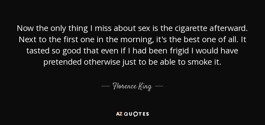 Now the only thing I miss about sex is the cigarette afterward. Next to the first one in the morning, it's the best one of all. It tasted so good that even if I had been frigid I would have pretended otherwise just to be able to smoke it. - Florence King